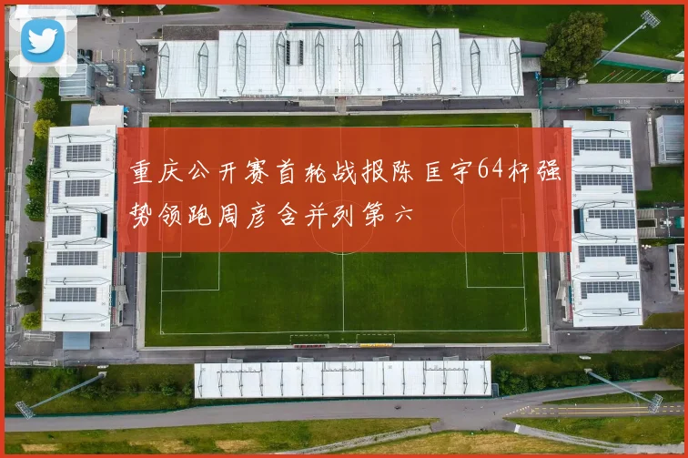 重庆公开赛首轮战报陈匡宇64杆强势领跑周彦含并列第六